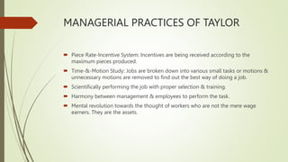MANAGERIAL PRACTICES OF TAYLOR
 Piece Rate-Incentive System: Incentives are being received according to the
maximum pieces produced.
 Time-&-Motion Study: Jobs are broken down into various small tasks or motions &
unnecessary motions are removed to find out the best way of doing a job.
 Scientifically performing the job with proper selection & training.
 Harmony between management & employees to perform the task.
 Mental revolution towards the thought of workers who are not the mere wage
earners. They are the assets.
 