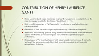 CONTRIBUTION OF HENRY LAURENCE
GANTT
 Henry Laurence Gantt was a mechanical engineer & management consultant who is the
most famous personality for developing “Gantt Chart” in 1910.
 He is one of the associate of F.W. Taylor & his contribution is very helpful in project
management task.
 Gantt Chart is used for scheduling multiple overlapping tasks over a time period.
 He focused on leadership qualities along with motivational schemes & emphasized the
greater effectiveness of rewards for good work rather than penalties for poor
performance.
 He developed a “Pay Incentive System” with a guaranteed minimum wage & bonus for
workers. If the workers completed their task before the standard time they would
receive bonus definitely.
 