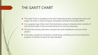THE GANTT CHART
 The Gantt Chart is accepted as the most important project management tool until
today. The chart is used as Program Evaluation & Review Technique (PERT).
 It is a popular type of bar chart that illustrates a project schedule which consists of
start & finish dates of the terminal elements & summary elements.
 Terminal & summary elements comprise the work breakdown structure of the
project.
 It provides a graphical mechanism of planning, controlling work & recording the
progress of workers towards the task standard.
 