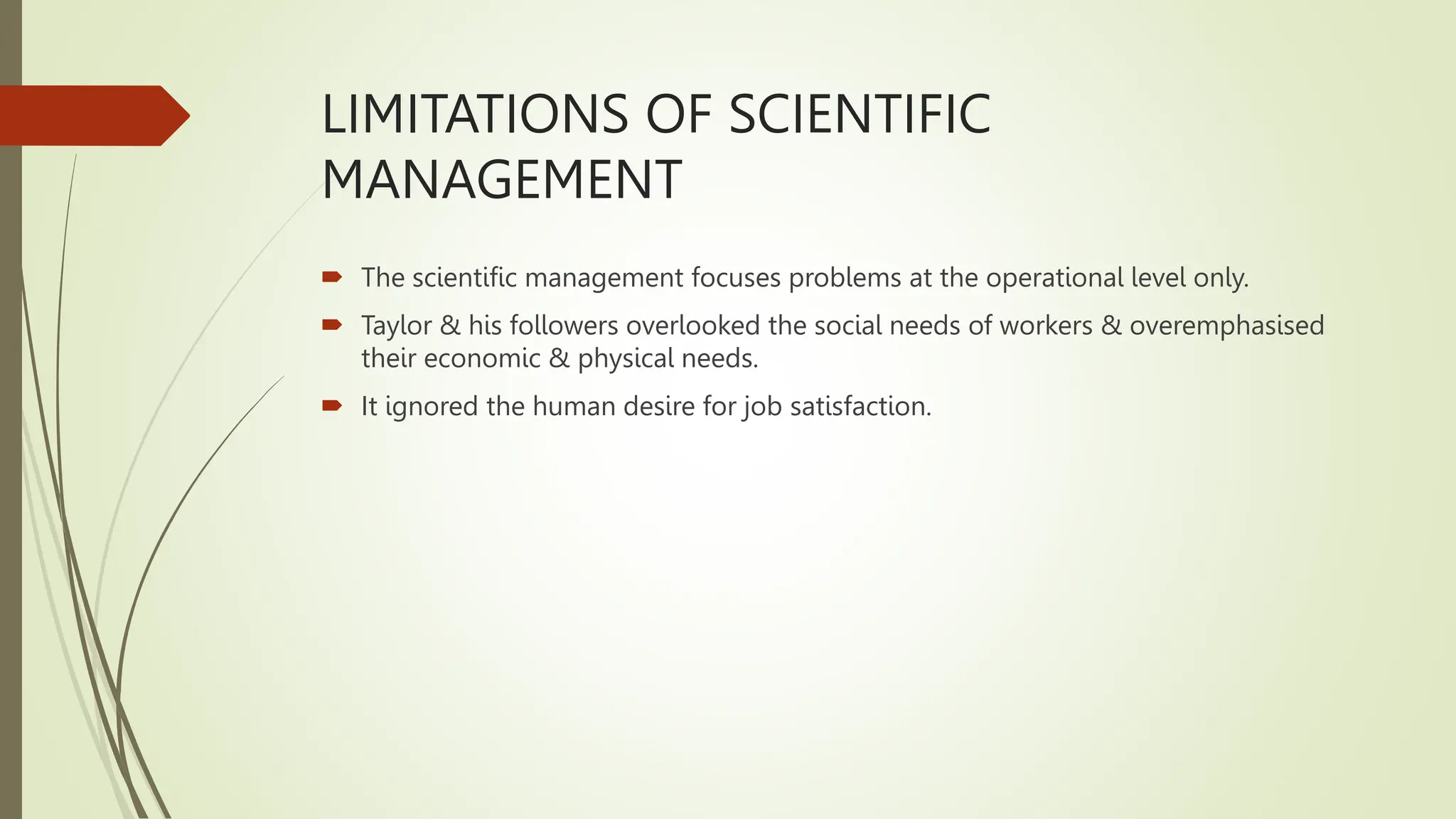 LIMITATIONS OF SCIENTIFIC
MANAGEMENT
 The scientific management focuses problems at the operational level only.
 Taylor & his followers overlooked the social needs of workers & overemphasised
their economic & physical needs.
 It ignored the human desire for job satisfaction.
 