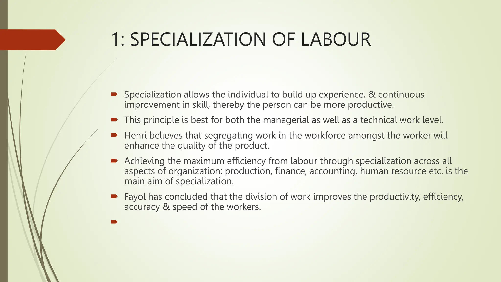 1: SPECIALIZATION OF LABOUR
 Specialization allows the individual to build up experience, & continuous
improvement in skill, thereby the person can be more productive.
 This principle is best for both the managerial as well as a technical work level.
 Henri believes that segregating work in the workforce amongst the worker will
enhance the quality of the product.
 Achieving the maximum efficiency from labour through specialization across all
aspects of organization: production, finance, accounting, human resource etc. is the
main aim of specialization.
 Fayol has concluded that the division of work improves the productivity, efficiency,
accuracy & speed of the workers.

 