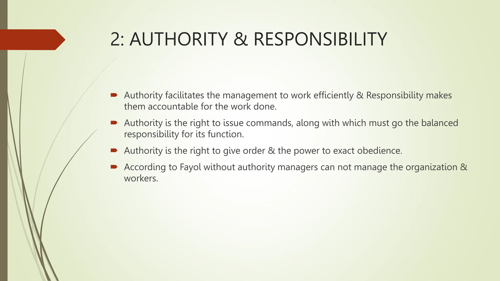 2: AUTHORITY & RESPONSIBILITY
 Authority facilitates the management to work efficiently & Responsibility makes
them accountable for the work done.
 Authority is the right to issue commands, along with which must go the balanced
responsibility for its function.
 Authority is the right to give order & the power to exact obedience.
 According to Fayol without authority managers can not manage the organization &
workers.
 