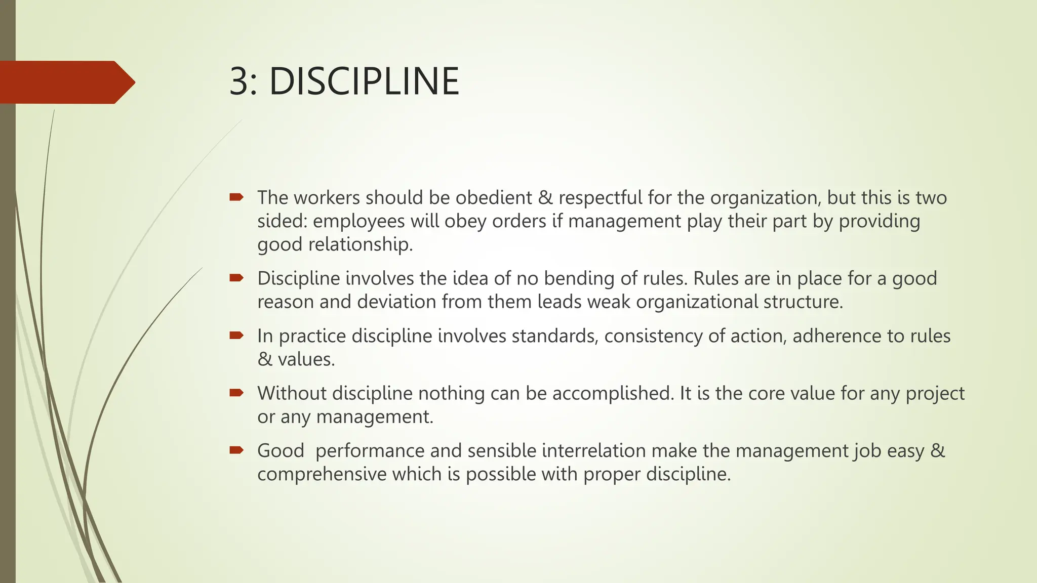 3: DISCIPLINE
 The workers should be obedient & respectful for the organization, but this is two
sided: employees will obey orders if management play their part by providing
good relationship.
 Discipline involves the idea of no bending of rules. Rules are in place for a good
reason and deviation from them leads weak organizational structure.
 In practice discipline involves standards, consistency of action, adherence to rules
& values.
 Without discipline nothing can be accomplished. It is the core value for any project
or any management.
 Good performance and sensible interrelation make the management job easy &
comprehensive which is possible with proper discipline.
 