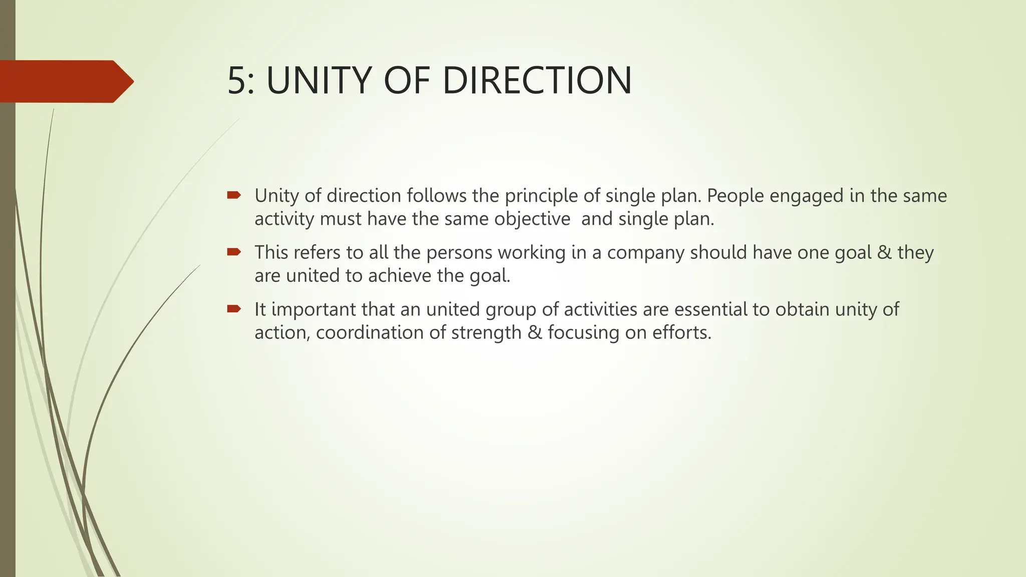 5: UNITY OF DIRECTION
 Unity of direction follows the principle of single plan. People engaged in the same
activity must have the same objective and single plan.
 This refers to all the persons working in a company should have one goal & they
are united to achieve the goal.
 It important that an united group of activities are essential to obtain unity of
action, coordination of strength & focusing on efforts.
 