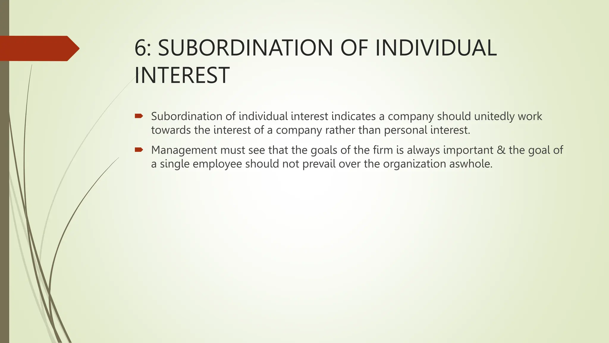6: SUBORDINATION OF INDIVIDUAL
INTEREST
 Subordination of individual interest indicates a company should unitedly work
towards the interest of a company rather than personal interest.
 Management must see that the goals of the firm is always important & the goal of
a single employee should not prevail over the organization aswhole.
 