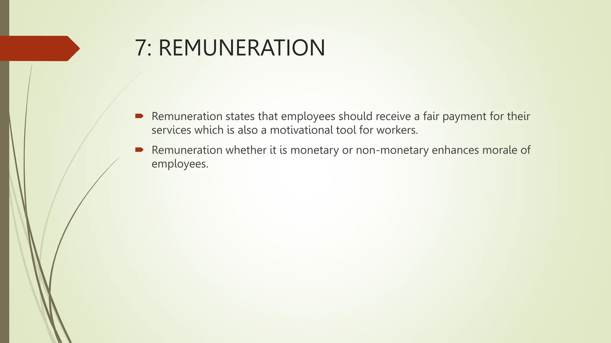 7: REMUNERATION
 Remuneration states that employees should receive a fair payment for their
services which is also a motivational tool for workers.
 Remuneration whether it is monetary or non-monetary enhances morale of
employees.
 