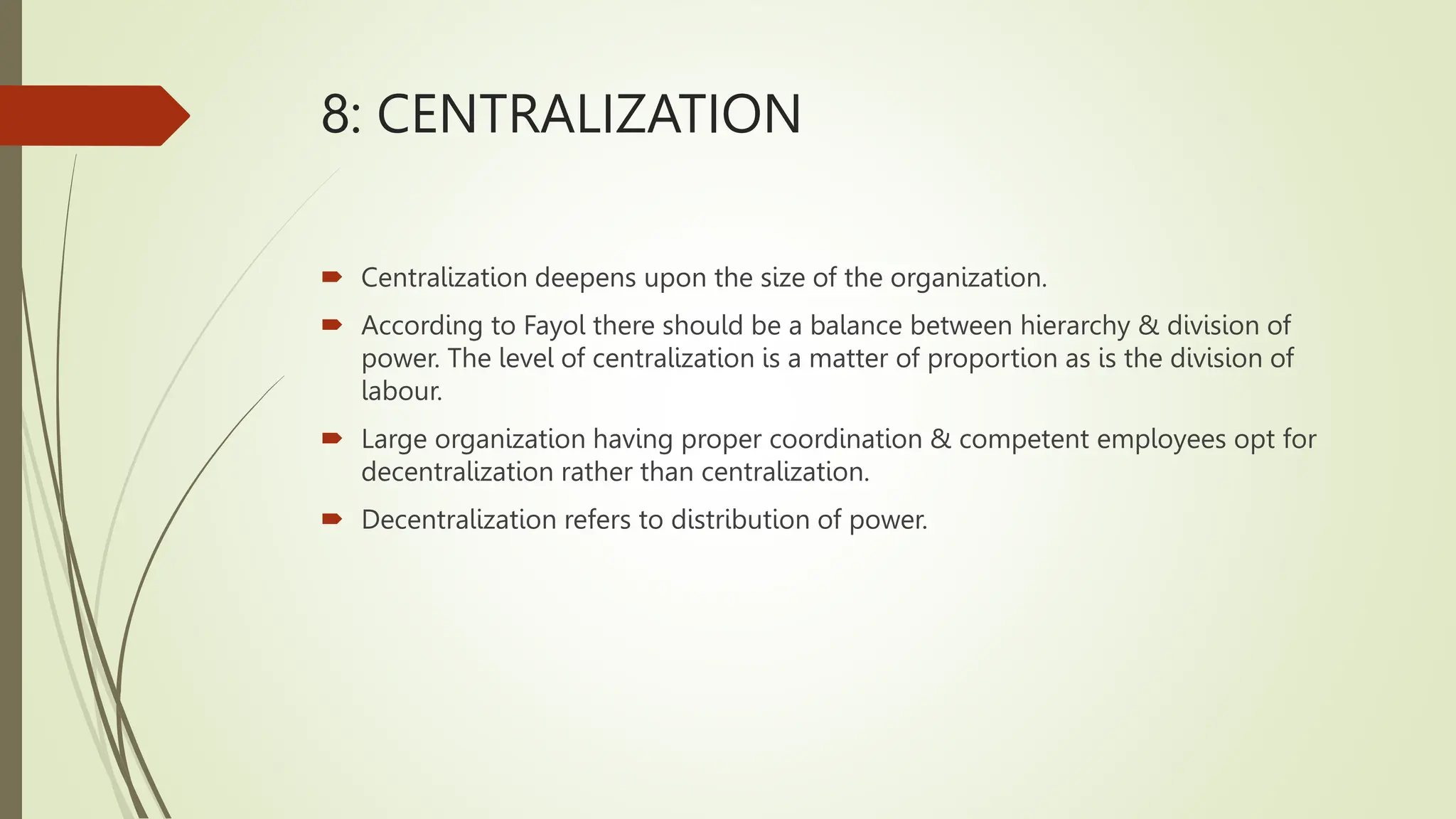 8: CENTRALIZATION
 Centralization deepens upon the size of the organization.
 According to Fayol there should be a balance between hierarchy & division of
power. The level of centralization is a matter of proportion as is the division of
labour.
 Large organization having proper coordination & competent employees opt for
decentralization rather than centralization.
 Decentralization refers to distribution of power.
 