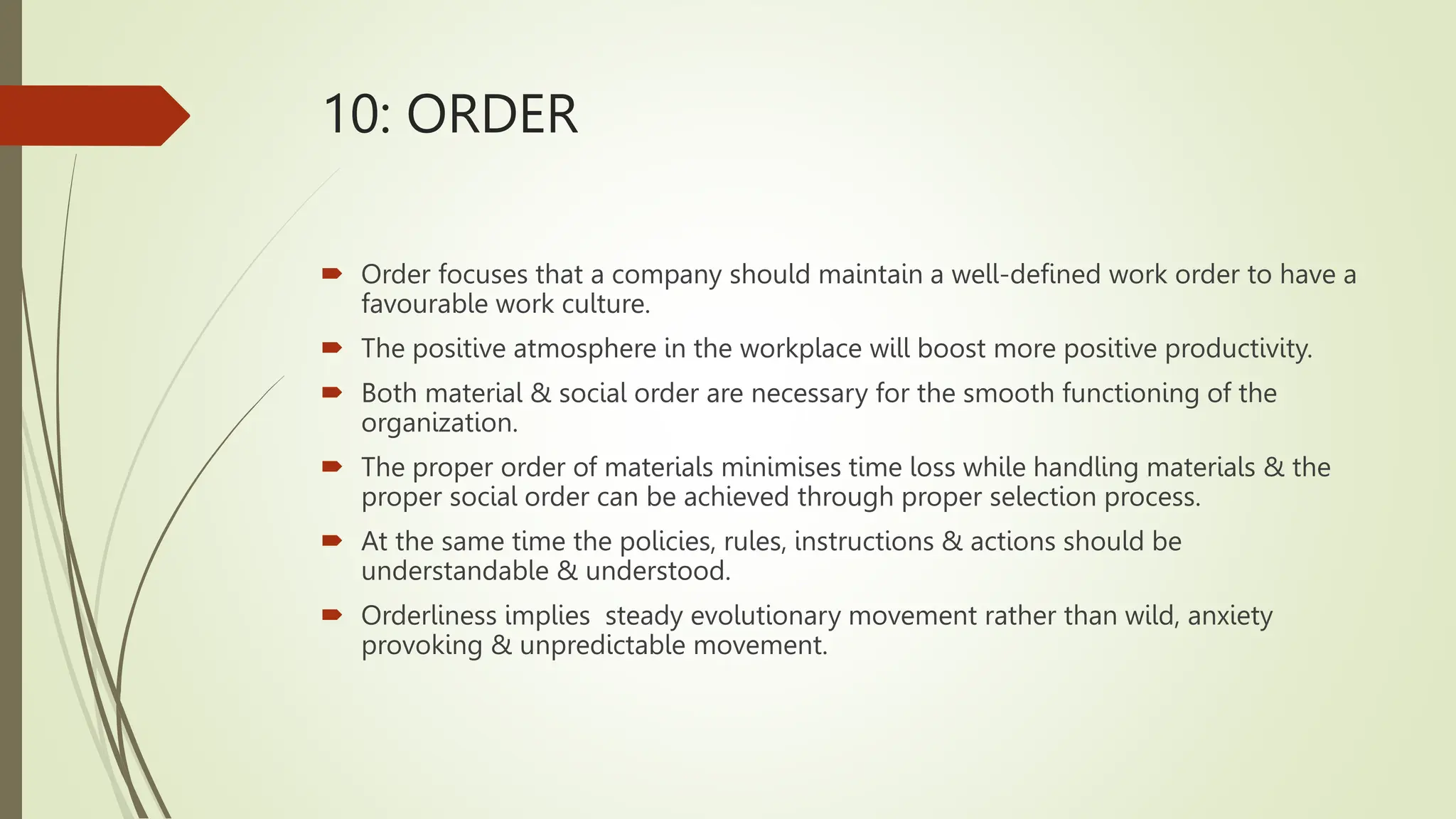 10: ORDER
 Order focuses that a company should maintain a well-defined work order to have a
favourable work culture.
 The positive atmosphere in the workplace will boost more positive productivity.
 Both material & social order are necessary for the smooth functioning of the
organization.
 The proper order of materials minimises time loss while handling materials & the
proper social order can be achieved through proper selection process.
 At the same time the policies, rules, instructions & actions should be
understandable & understood.
 Orderliness implies steady evolutionary movement rather than wild, anxiety
provoking & unpredictable movement.
 