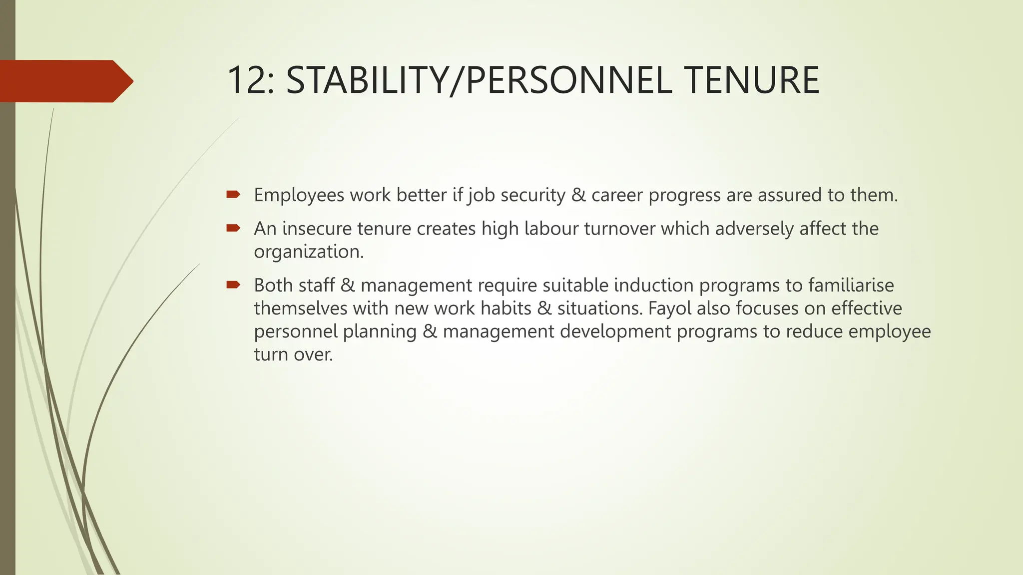 12: STABILITY/PERSONNEL TENURE
 Employees work better if job security & career progress are assured to them.
 An insecure tenure creates high labour turnover which adversely affect the
organization.
 Both staff & management require suitable induction programs to familiarise
themselves with new work habits & situations. Fayol also focuses on effective
personnel planning & management development programs to reduce employee
turn over.
 