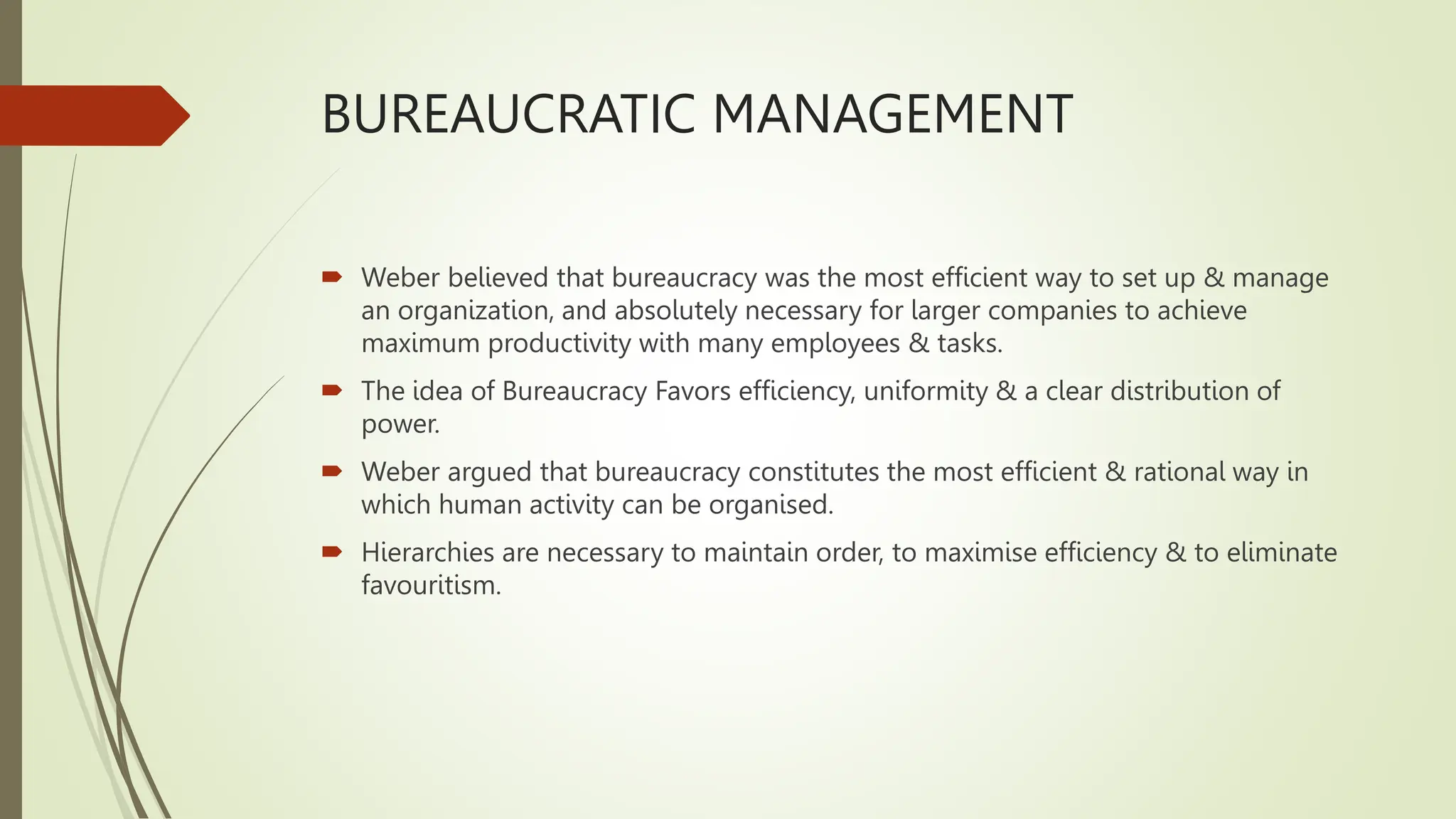 BUREAUCRATIC MANAGEMENT
 Weber believed that bureaucracy was the most efficient way to set up & manage
an organization, and absolutely necessary for larger companies to achieve
maximum productivity with many employees & tasks.
 The idea of Bureaucracy Favors efficiency, uniformity & a clear distribution of
power.
 Weber argued that bureaucracy constitutes the most efficient & rational way in
which human activity can be organised.
 Hierarchies are necessary to maintain order, to maximise efficiency & to eliminate
favouritism.
 