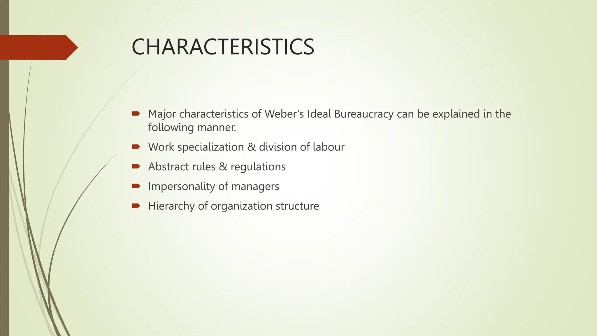 CHARACTERISTICS
 Major characteristics of Weber’s Ideal Bureaucracy can be explained in the
following manner.
 Work specialization & division of labour
 Abstract rules & regulations
 Impersonality of managers
 Hierarchy of organization structure
 