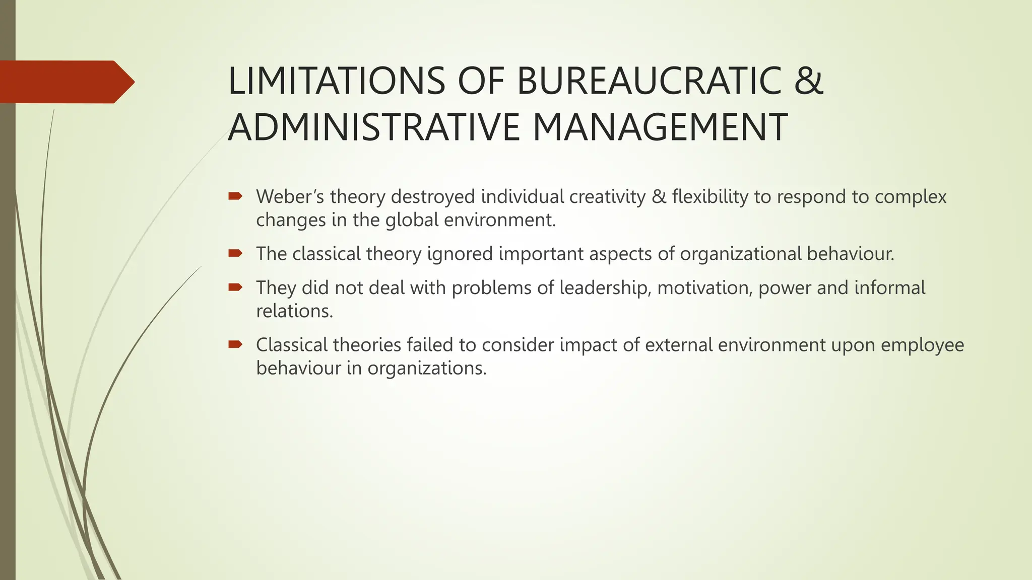 LIMITATIONS OF BUREAUCRATIC &
ADMINISTRATIVE MANAGEMENT
 Weber’s theory destroyed individual creativity & flexibility to respond to complex
changes in the global environment.
 The classical theory ignored important aspects of organizational behaviour.
 They did not deal with problems of leadership, motivation, power and informal
relations.
 Classical theories failed to consider impact of external environment upon employee
behaviour in organizations.
 