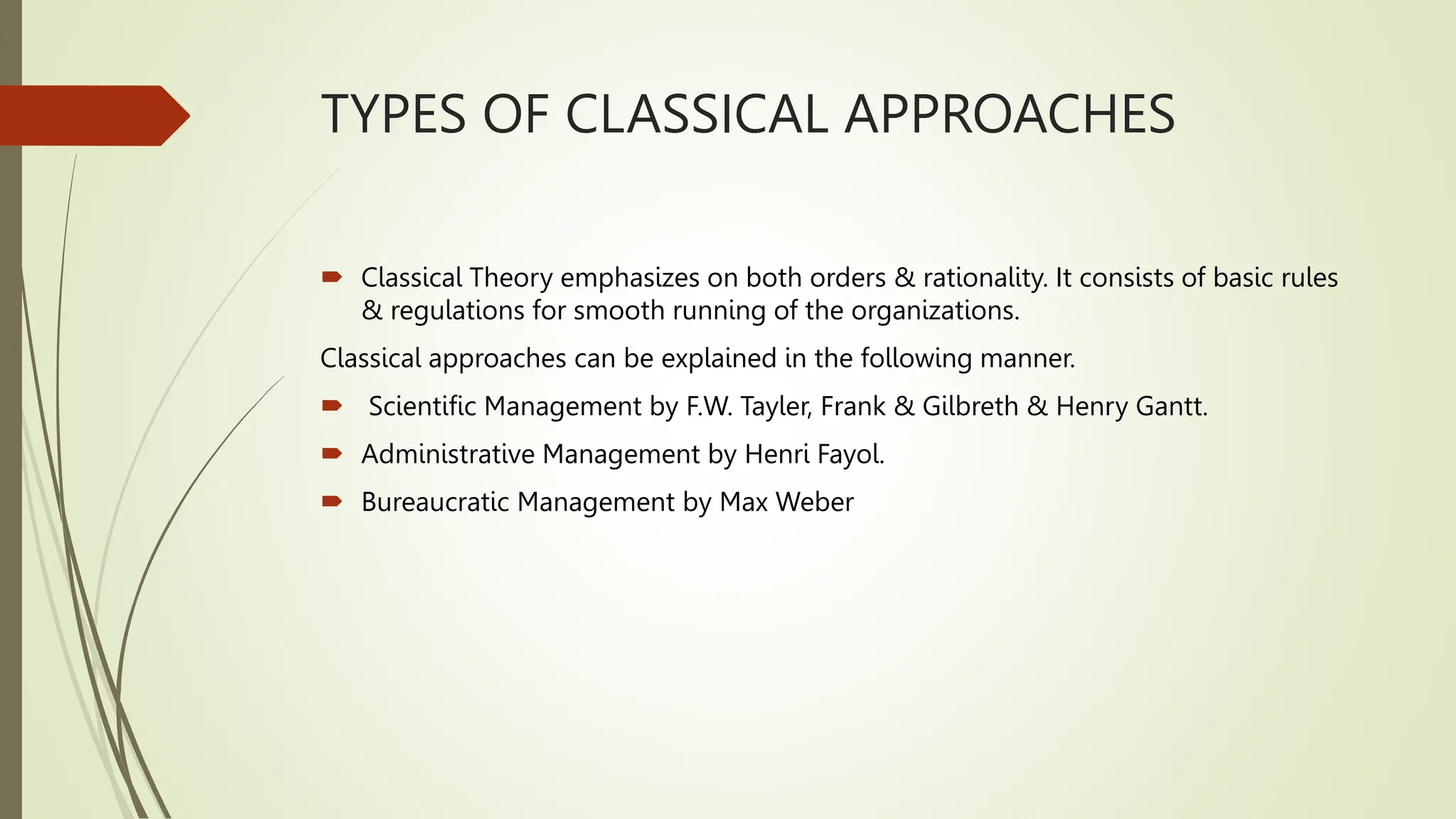 TYPES OF CLASSICAL APPROACHES
 Classical Theory emphasizes on both orders & rationality. It consists of basic rules
& regulations for smooth running of the organizations.
Classical approaches can be explained in the following manner.
 Scientific Management by F.W. Tayler, Frank & Gilbreth & Henry Gantt.
 Administrative Management by Henri Fayol.
 Bureaucratic Management by Max Weber
 