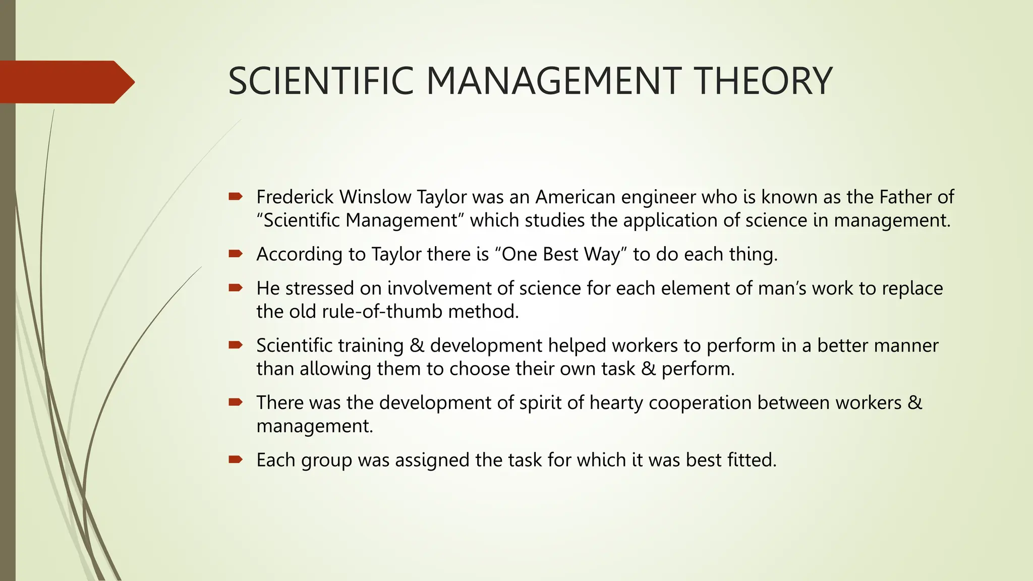 SCIENTIFIC MANAGEMENT THEORY
 Frederick Winslow Taylor was an American engineer who is known as the Father of
“Scientific Management” which studies the application of science in management.
 According to Taylor there is “One Best Way” to do each thing.
 He stressed on involvement of science for each element of man’s work to replace
the old rule-of-thumb method.
 Scientific training & development helped workers to perform in a better manner
than allowing them to choose their own task & perform.
 There was the development of spirit of hearty cooperation between workers &
management.
 Each group was assigned the task for which it was best fitted.
 