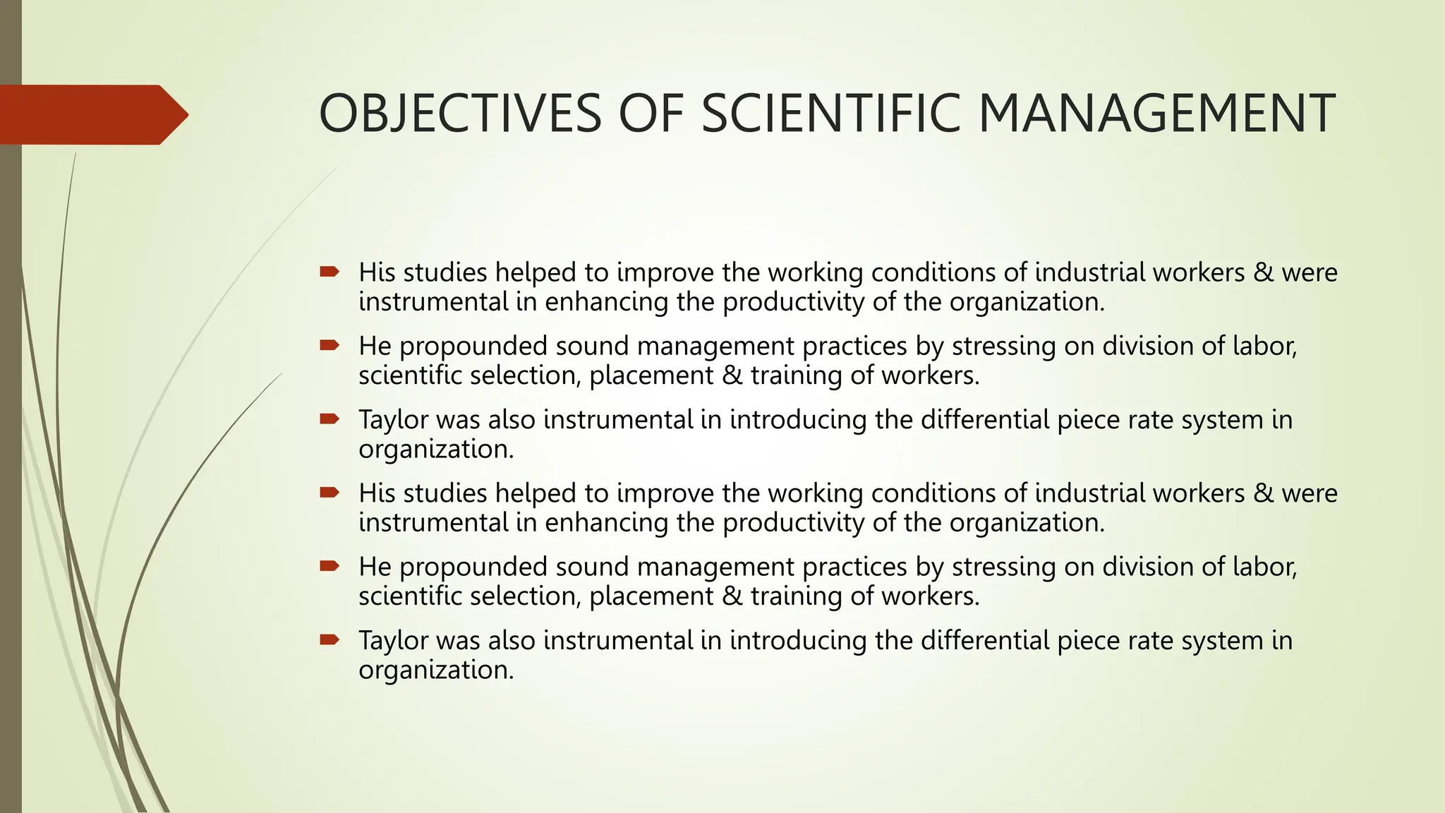 OBJECTIVES OF SCIENTIFIC MANAGEMENT
 His studies helped to improve the working conditions of industrial workers & were
instrumental in enhancing the productivity of the organization.
 He propounded sound management practices by stressing on division of labor,
scientific selection, placement & training of workers.
 Taylor was also instrumental in introducing the differential piece rate system in
organization.
 His studies helped to improve the working conditions of industrial workers & were
instrumental in enhancing the productivity of the organization.
 He propounded sound management practices by stressing on division of labor,
scientific selection, placement & training of workers.
 Taylor was also instrumental in introducing the differential piece rate system in
organization.
 