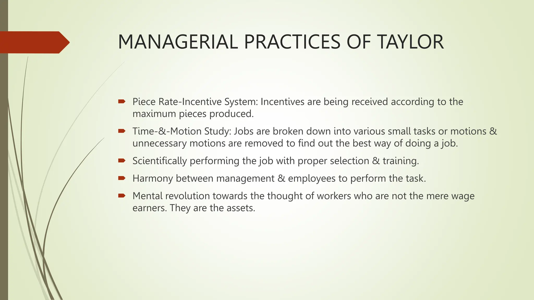 MANAGERIAL PRACTICES OF TAYLOR
 Piece Rate-Incentive System: Incentives are being received according to the
maximum pieces produced.
 Time-&-Motion Study: Jobs are broken down into various small tasks or motions &
unnecessary motions are removed to find out the best way of doing a job.
 Scientifically performing the job with proper selection & training.
 Harmony between management & employees to perform the task.
 Mental revolution towards the thought of workers who are not the mere wage
earners. They are the assets.
 