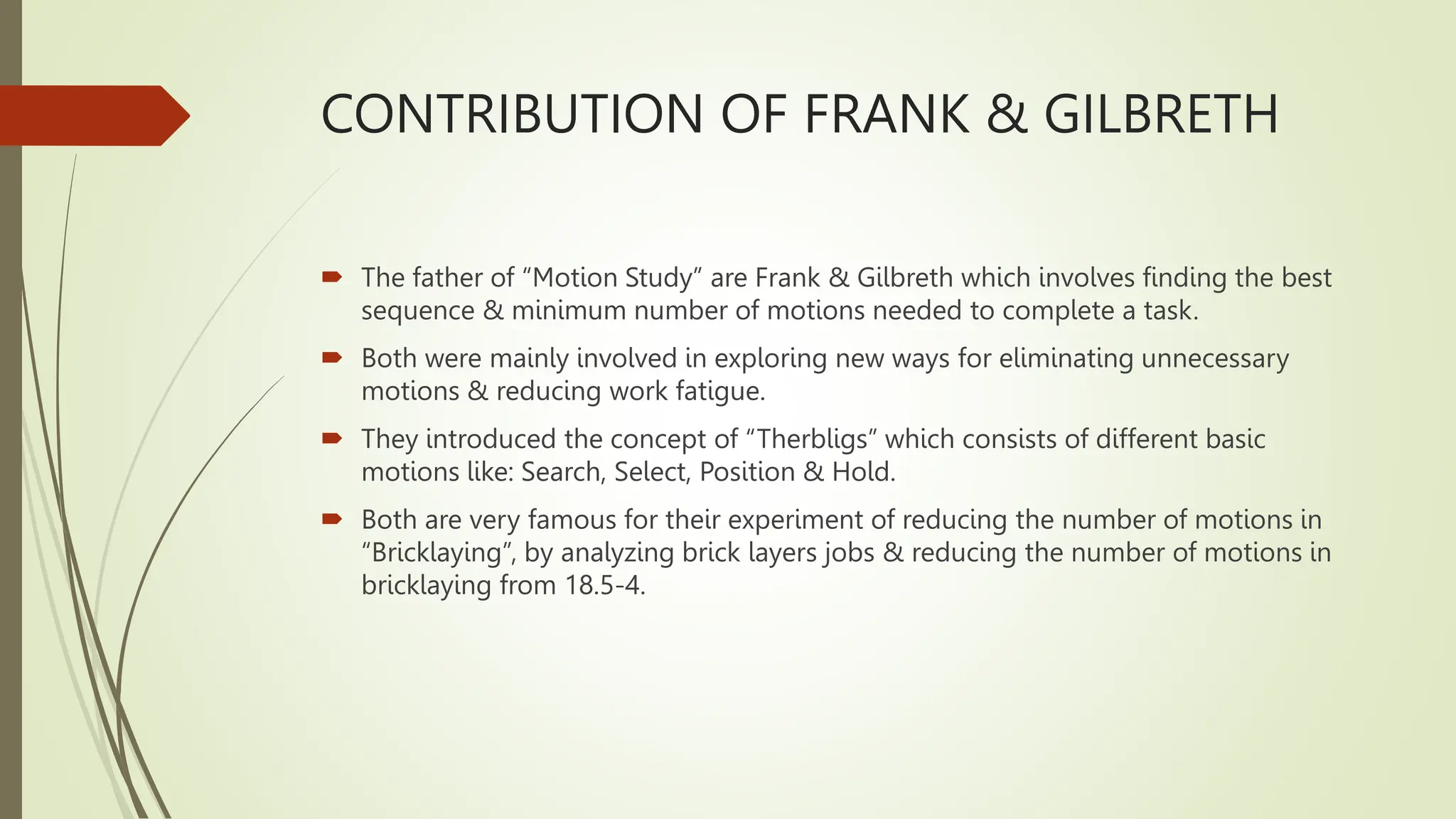 CONTRIBUTION OF FRANK & GILBRETH
 The father of “Motion Study” are Frank & Gilbreth which involves finding the best
sequence & minimum number of motions needed to complete a task.
 Both were mainly involved in exploring new ways for eliminating unnecessary
motions & reducing work fatigue.
 They introduced the concept of “Therbligs” which consists of different basic
motions like: Search, Select, Position & Hold.
 Both are very famous for their experiment of reducing the number of motions in
“Bricklaying”, by analyzing brick layers jobs & reducing the number of motions in
bricklaying from 18.5-4.
 