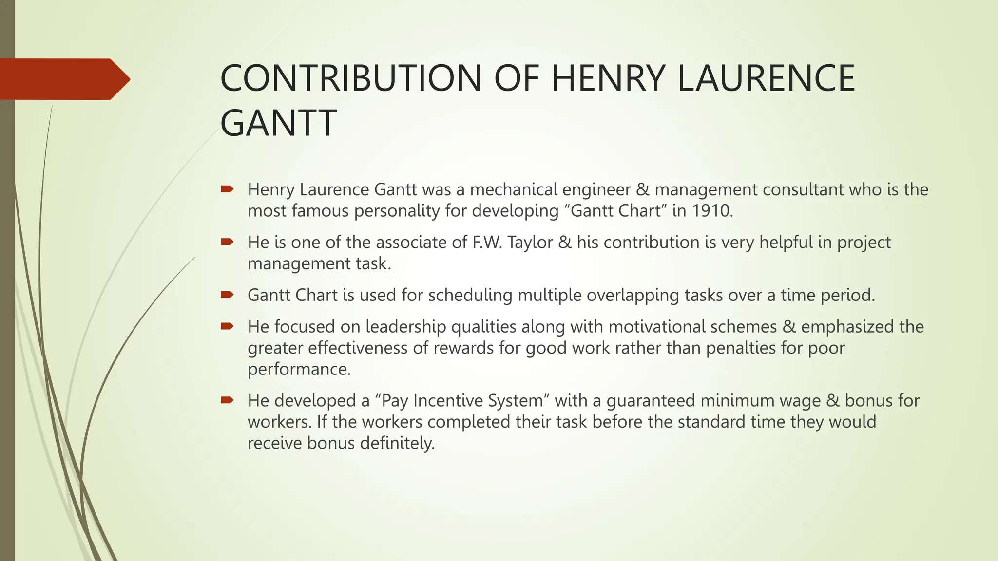 CONTRIBUTION OF HENRY LAURENCE
GANTT
 Henry Laurence Gantt was a mechanical engineer & management consultant who is the
most famous personality for developing “Gantt Chart” in 1910.
 He is one of the associate of F.W. Taylor & his contribution is very helpful in project
management task.
 Gantt Chart is used for scheduling multiple overlapping tasks over a time period.
 He focused on leadership qualities along with motivational schemes & emphasized the
greater effectiveness of rewards for good work rather than penalties for poor
performance.
 He developed a “Pay Incentive System” with a guaranteed minimum wage & bonus for
workers. If the workers completed their task before the standard time they would
receive bonus definitely.
 