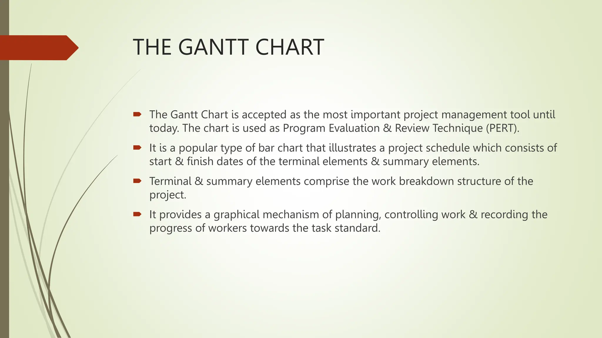 THE GANTT CHART
 The Gantt Chart is accepted as the most important project management tool until
today. The chart is used as Program Evaluation & Review Technique (PERT).
 It is a popular type of bar chart that illustrates a project schedule which consists of
start & finish dates of the terminal elements & summary elements.
 Terminal & summary elements comprise the work breakdown structure of the
project.
 It provides a graphical mechanism of planning, controlling work & recording the
progress of workers towards the task standard.
 