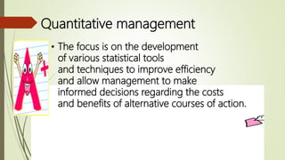 Quantitative management
• The focus is on the development
of various statistical tools
and techniques to improve efficiency
and allow management to make
informed decisions regarding the costs
and benefits of alternative courses of action.
 