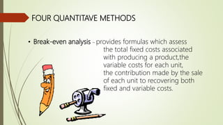 FOUR QUANTITAVE METHODS
• Break-even analysis – provides formulas which assess
the total fixed costs associated
with producing a product,the
variable costs for each unit,
the contribution made by the sale
of each unit to recovering both
fixed and variable costs.
 