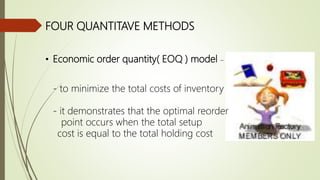 FOUR QUANTITAVE METHODS
• Economic order quantity( EOQ ) model –
- to minimize the total costs of inventory
- it demonstrates that the optimal reorder
point occurs when the total setup
cost is equal to the total holding cost
 