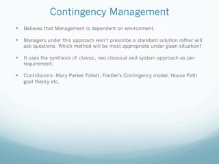 Contingency Management
— Believes that Management is dependent on environment.
— Managers under this approach won’t prescribe a standard solution rather will
ask questions- Which method will be most appropriate under given situation?
— It uses the synthesis of classic, neo classical and system approach as per
requirement.
— Contributors- Mary Parker Follett, Fiedler’s Contingency model, House Path
goal theory etc.
 