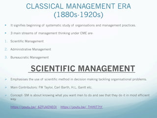 CLASSICAL MANAGEMENT ERA
(1880s-1920s)
— It signifies beginning of systematic study of organisations and management practices.
— 3 main streams of management thinking under CME are-
1. Scientific Management
2. Administrative Management
3. Bureaucratic Management
SCIENTIFIC MANAGEMENT
Ø Emphasises the use of scientific method in decision making tackling organisational problems.
Ø Main Contributors: FW Taylor, Carl Barth, H.L. Gantt etc.
Ø Concept- SM is about knowing what you want men to do and see that they do it in most efficient
way.
Ø https://youtu.be/_6ZFUkENEOI https://youtu.be/_THIfllT7tY
 
