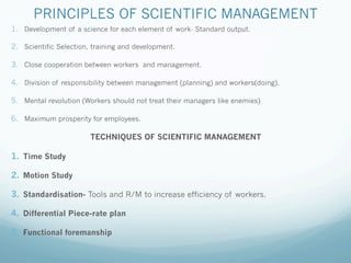 PRINCIPLES OF SCIENTIFIC MANAGEMENT
1. Development of a science for each element of work- Standard output.
2. Scientific Selection, training and development.
3. Close cooperation between workers and management.
4. Division of responsibility between management (planning) and workers(doing).
5. Mental revolution (Workers should not treat their managers like enemies)
6. Maximum prosperity for employees.
TECHNIQUES OF SCIENTIFIC MANAGEMENT
1. Time Study
2. Motion Study
3. Standardisation- Tools and R/M to increase efficiency of workers.
4. Differential Piece-rate plan
5. Functional foremanship
 
