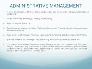 ADMINISTRATIVE MANAGEMENT
Ø Focuses on manager and the use of general principles and functions for improving organisational
functioning.
Ø Main Contributors- Henri Fayol, Mooney, Alan.C.Reiley.
Ø Major findings of this study-
1. Classification of business activities- Technical, Commercial, Financial, Security, Accounting and
Managerial activities.
2. Basic functions of manager- Planning, organising, Commanding, Coordinating and Controlling.
3. Qualities and skills of a manager- Physical Quality, Mental ability, moral education etc.
4. Principles of Management- Division of labour, Parity of authority and responsibility, Discipline,
Unity of Command, Unity of direction, Subordination of individual interests to general interest,
Fair remuneration, Centralisation and Decentralisation, Scalar Chain, Order, Equity, Stability of
tenure of personnel, Initiative, Esprit de corps.
 