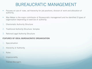 BUREAUCRATIC MANAGEMENT
— Focuses on use of rules, set hierarchy for job positions, division of work and allocation of
authority.
— Max Weber is the major contributor of Bureaucratic management and he identified 3 types of
organisation depending on exercise of authority-
1. Charismatic Authority Structure
2. Traditional Authority Structure- temples
3. Rational-Legal Authority Structure
FEATURES OF IDEAL BUREAUCRATIC ORGANISATION
1. Specialisation
2. Hierarchy of Authority
3. Rules
4. Impersonality
5. Trained Managers
 