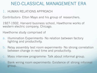 NEO-CLASSICAL MANAGEMENT ERA
1. HUMAN RELATIONS APPROACH
Contributors- Elton Mayo and his group of researchers.
1927-1932, Harvard business school, Hawthorne works of
western electric company, Chicago.
Hawthorne study comprised of
a. Illumination Experiments- No relation between factory
lighting and productivity.
b. Relay assembly test room experiments- No strong correlation
between change in rest time and productivity.
c. Mass interview programme- Talk about informal group.
d. Bank wiring room experiments- Existence of strong informal
group.
 