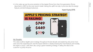 PRICE
• In this video we see the price evolution of the Apple iPhone from their first-generation iPhone
(launched in 2007) to the most recent model. Seeing the uplift not only in price but also the design
features and technological advances.
Aspect Equity (2019)
My Thoughts:
This video outlines Apple’s price strategy throughout the last decade and explaining why prices have
risen since the original launch and the reason behind it. Clearly showing the more features and novelty,
the higher in price – with them also using a great marketing strategy in selling the idea to the
customer to justify the price.
 