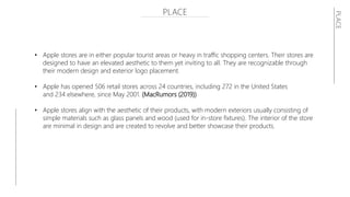 PLACE
• Apple stores are in either popular tourist areas or heavy in traffic shopping centers. Their stores are
designed to have an elevated aesthetic to them yet inviting to all. They are recognizable through
their modern design and exterior logo placement.
• Apple has opened 506 retail stores across 24 countries, including 272 in the United States
and 234 elsewhere, since May 2001. (MacRumors (2019))
• Apple stores align with the aesthetic of their products, with modern exteriors usually consisting of
simple materials such as glass panels and wood (used for in-store fixtures). The interior of the store
are minimal in design and are created to revolve and better showcase their products.
PLACE
 