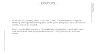 PROMOTION
• Apple’s outbound marketing consists of billboards, posters, TV advertisement and magazine
advertising. Reaching out to all demographics (can be specific demographics based on where and
how these channels are executed).
• Apple’s inbound marketing consists of videos, talks, launch keynotes/events, social platforms and
online forums where conversations are held and consist of talking about current and future
products.
PROMOTION
 