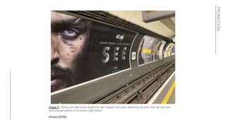 PROMOTION
Image 11: Along with electronics Apple has also tapped into video streaming services, here we see their
promotional adverts in a London tube station.
(Imore (2019))
 