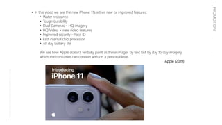 PROMOTION
• In this video we see the new iPhone 11’s either new or improved features:
• Water resistance
• Tough durability
• Dual Cameras – HQ imagery
• HQ Video + new video features
• Improved security – Face ID
• Fast internal chip processor
• All day battery life
We see how Apple doesn’t verbally paint us these images by text but by day to day imagery
which the consumer can connect with on a personal level.
Apple (2019)
 