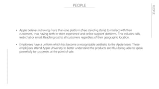 PEOPLE
• Apple believes in having more than one platform (free standing store) to interact with their
customers, thus having both in-store experience and online support platforms. This includes calls,
web chat or email. Reaching out to all customers regardless of their geographic location.
• Employees have a uniform which has become a recognizable aesthetic to the Apple team. These
employees attend Apple University to better understand the products and thus being able to speak
powerfully to customers at the point of sale.
PEOPLE
 