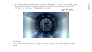 • In this video created by Apple, we see the making of the Mac Pro. We see the behind the scenes
assembly and overall mechanics behind the sleek exterior. The team and process behind the
devices are an essential part of Apple’s business model.
Apple 2013 (2019)
My Thoughts:
Great to know what consumers are buying past the sleek façade. A breakdown not seen by many
brands.
PROCESS
 