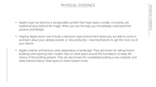 PHYSICAL EVIDENCE
• Apple’s logo has become a recognizable symbol; their logo reads a simple, innovative, yet
traditional story behind the image. When you see the logo you immediately understand the
product and lifestyle.
• Flagship Apple stores now include a classroom type environment where you are able to come in
and learn about your already owned, or new product(s) – learning features to get the most out of
your device.
• Apple’s exterior architecture varies depending on landscape. They are known for taking historic
buildings and injecting their modern take on retail space around the foundation; to keep the
history of the building present. They are also known for completely building a new simplistic and
sleek exterior/interior retail space to meet modern times.
PHYSICALEVIDENCE
 