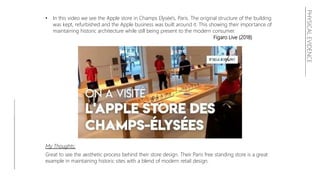 PHYSICALEVIDENCE
• In this video we see the Apple store in Champs Elysée's, Paris. The original structure of the building
was kept, refurbished and the Apple business was built around it. This showing their importance of
maintaining historic architecture while still being present to the modern consumer.
Figaro Live (2018)
My Thoughts:
Great to see the aesthetic process behind their store design. Their Paris free standing store is a great
example in maintaining historic sites with a blend of modern retail design.
 