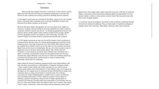 Assignment 1 - Task 2:
Promotion
When we talk about Apple, Promotion is a key factor in their business module.
Apple uses both Inbound and Outbound marketing strategically to promote their
services to new customers and existing ones which ultimately enforces retention.
In 2019 Apple’s brand value was estimated at 205 Billion, making it the most valuable
brand in the world. With competitors such as Google ($168 Billion (Forbes)) and
Microsoft ($125 Billion (Forbes)) not far behind.
When we talk about Apple’s demographic, we can’t just speak of one. Apple has
focused on multiple customer profiles as they have redefined the market of phones,
computers, software, watches and services – by designing appealing and easy to use
products (Quora (2018)). Apple’s target audience ranges from/to all ages, gender,
incomes, geographic location and appeal to smart technology. Therefore, it is
important Apple use multiple outlets to advertise and promote their products.
In a 2019 Apple commercial we step into the world of Apple in both a professional
and personal life. We see a team at a creative packing department land their dream
meeting to pitch a new type of pizza box (You Tube (2019)). With only four days to
put together their meeting content, we see the team kick into overdrive and handy
Apple comes to the rescue in multiple ways. We see a list of their products make an
appearance and we see them being utilized; iWatch, Mac, iPhone, iPad and
Homepod. In one commercial we see the team members have individuals lives, a
father, a commuter a businessman and we see how Apple products fit into their
everyday lives. Apple effectively using this form of outbound marketing advertising
to promote five products while connecting with an array of audiences who
potentially connect with the underdogs.
Apple utilizes the inbound marketing strategy through social media platforms. We
look into three social platforms; 22.6M followers in Instagram (Instagram (2020)),
1.1M on Twitter (Twitter (2020)) and 10.8M subscribers on You Tube (YouTube
(2020)). Apple utilizes these three platforms in three different ways. On Instagram we
see Apple use this imagery forum to showcase the best #ShotOniPhone images their
customers share to create a mood board of customers lives, thus creating a
community. On Twitter @AppleSupport is a platform that is used to provide tips,
tricks and helpful information. A forum where the audience has the option of
tweeting a question and getting a response from an Apple representative or
customers just wanting to browse tweets and conversation to be informed. Then we
have You Tube, where Apple utilizes this platform with a mix of content. They update
‘how to’ videos, commercials, community videos and live streaming of their yearly
Apple Events. Here Apple really is able to give the consumer a 360 view on what the
Apple’s community (community being something Apple strongly believes in) from
product details, to talks to stories where customer share their personal stories with
their choice of Apple product.
In conclusion, we see how Apple is successful in their promotion marketing through
inbound and outbound marketing. They use these types of marketing strategies to
engage, attract new customers, while always catering to their loyal customers.
 