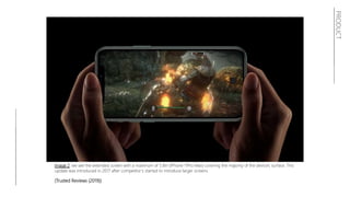Image 2: we see the extended screen with a maximum of 5.8in (iPhone 11Pro Max) covering the majority of the device’s surface. This
update was introduced in 2017 after competitor’s started to introduce larger screens.
(Trusted Reviews (2019))
PRODUCT
 