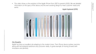 PRODUCT
• This video shows us the evolution of the Apple iPhone from 2007 to present (2020). We see detailed
information on the specs of the device and the ever-evolving design to meet customer needs and
wants:
Apple Explained (2019)
My Thoughts:
Apple has done an excellent job adapting to the modern times. Their iPhone device evolves overtime
along with technological advances and consumer needs. A great example of moving forward with
innovation and demand.
 