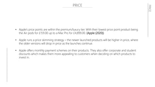 PRICE
• Apple’s price points are within the premium/luxury tier. With their lowest price point product being
the Air pods for £159.00 up to a Mac Pro for £4,899.00. (Apple (2020))
• Apple runs a price skimming strategy – the newer launched products will be higher in price, where
the older versions will drop in price as the launches continue.
• Apple offers monthly payment schemes on their products. They also offer corporate and student
discounts which makes them more appealing to customers when deciding on which products to
invest in.
PRICE
 