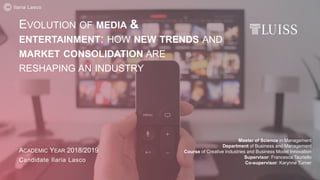 EVOLUTION OF MEDIA &
ENTERTAINMENT: HOW NEW TRENDS AND
MARKET CONSOLIDATION ARE
RESHAPING AN INDUSTRY
Master of Science in Management
Department of Business and Management
Course of Creative Industries and Business Model Innovation
Supervisor: Francesca Tauriello
Co-supervisor: Karynne Turner
ACADEMIC YEAR 2018/2019
Candidate Ilaria Lasco
Ilaria Lasco
 