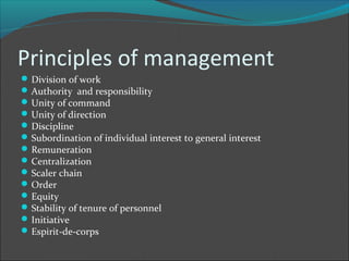 Principles of management
 Division of work
 Authority and responsibility
 Unity of command
 Unity of direction
 Discipline
 Subordination of individual interest to general interest
 Remuneration
 Centralization
 Scaler chain
 Order
 Equity
 Stability of tenure of personnel
 Initiative
 Espirit-de-corps
 