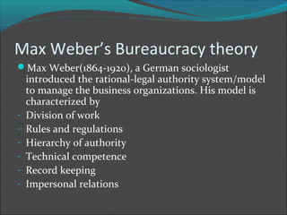 Max Weber’s Bureaucracy theory
Max Weber(1864-1920), a German sociologist
    introduced the rational-legal authority system/model
    to manage the business organizations. His model is
    characterized by
-   Division of work
-   Rules and regulations
-   Hierarchy of authority
-   Technical competence
-   Record keeping
-   Impersonal relations
 