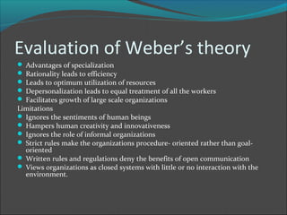 Evaluation of Weber’s theory
 Advantages of specialization
 Rationality leads to efficiency
 Leads to optimum utilization of resources
 Depersonalization leads to equal treatment of all the workers
 Facilitates growth of large scale organizations
Limitations
 Ignores the sentiments of human beings
 Hampers human creativity and innovativeness
 Ignores the role of informal organizations
 Strict rules make the organizations procedure- oriented rather than goal-
  oriented
 Written rules and regulations deny the benefits of open communication
 Views organizations as closed systems with little or no interaction with the
  environment.
 