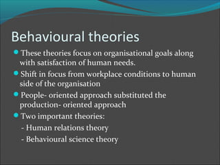 Behavioural theories
These theories focus on organisational goals along
 with satisfaction of human needs.
Shift in focus from workplace conditions to human
 side of the organisation
People- oriented approach substituted the
 production- oriented approach
Two important theories:
 - Human relations theory
 - Behavioural science theory
 